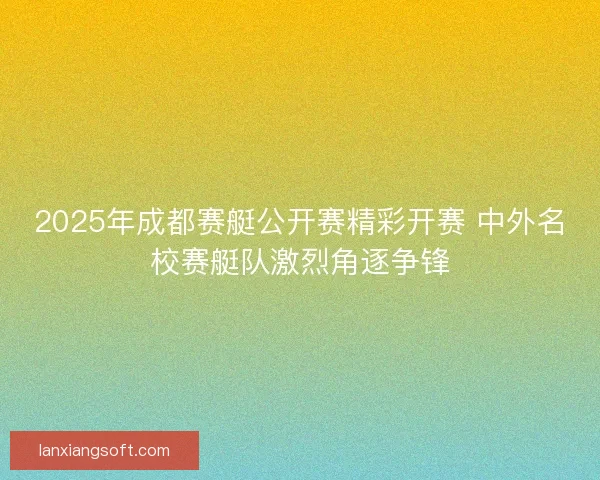2025年成都赛艇公开赛精彩开赛 中外名校赛艇队激烈角逐争锋