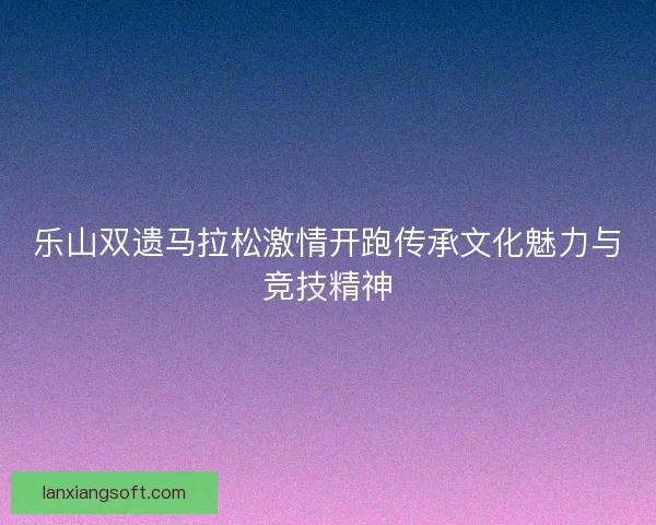 乐山双遗马拉松激情开跑传承文化魅力与竞技精神