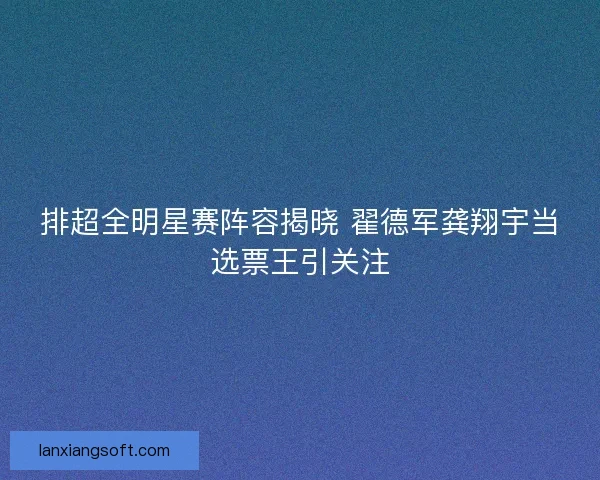排超全明星赛阵容揭晓 翟德军龚翔宇当选票王引关注