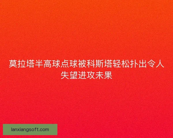 莫拉塔半高球点球被科斯塔轻松扑出令人失望进攻未果