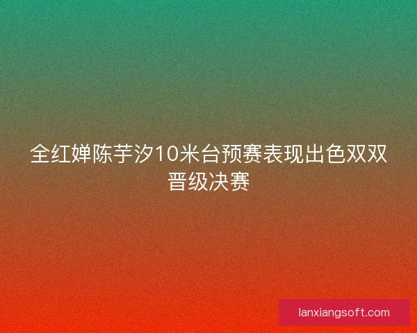 全红婵陈芋汐10米台预赛表现出色双双晋级决赛
