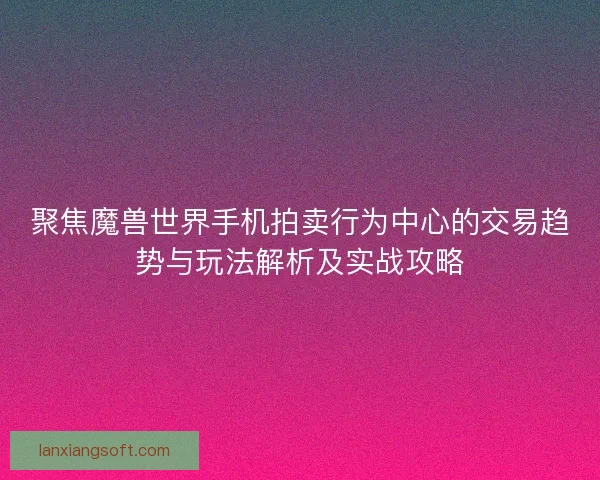 聚焦魔兽世界手机拍卖行为中心的交易趋势与玩法解析及实战攻略