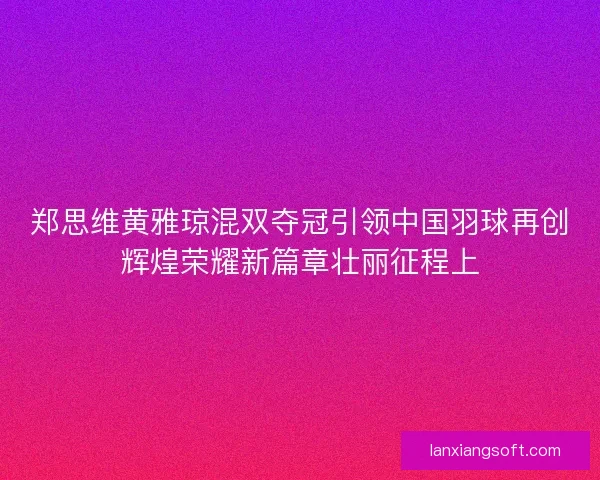 郑思维黄雅琼混双夺冠引领中国羽球再创辉煌荣耀新篇章壮丽征程上