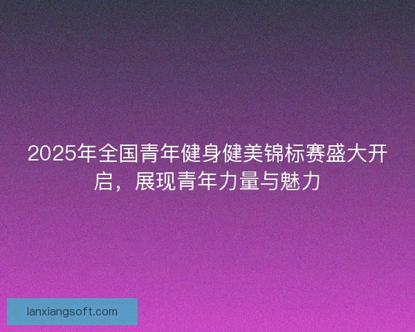 2025年全国青年健身健美锦标赛盛大开启，展现青年力量与魅力