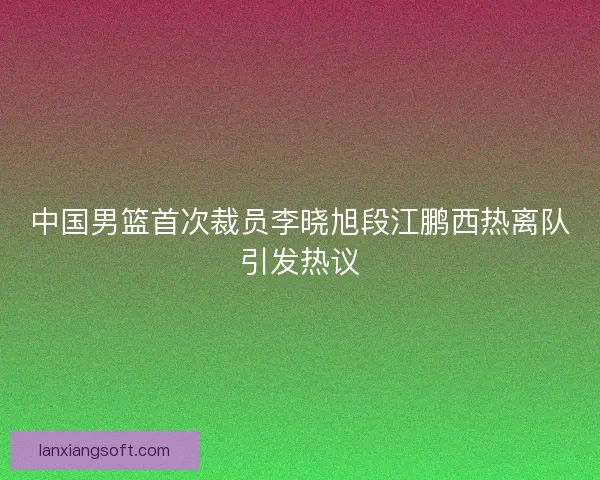中国男篮首次裁员李晓旭段江鹏西热离队引发热议
