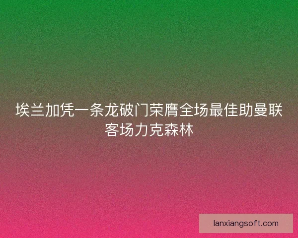 埃兰加凭一条龙破门荣膺全场最佳助曼联客场力克森林