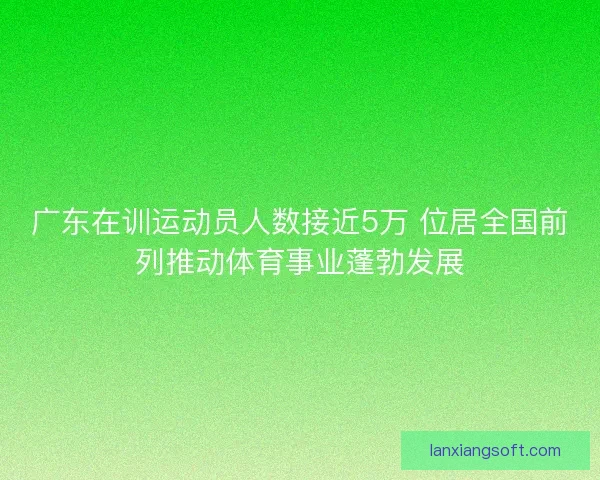 广东在训运动员人数接近5万 位居全国前列推动体育事业蓬勃发展 广东在训运动员人数接近5万 位居全国前列推动体育事业蓬勃发展