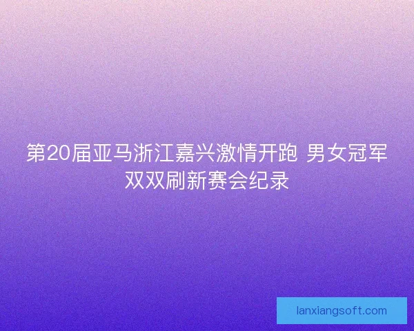 第20届亚马浙江嘉兴激情开跑 男女冠军双双刷新赛会纪录 第20届亚马浙江嘉兴激情开跑 男女冠军双双刷新赛会纪录