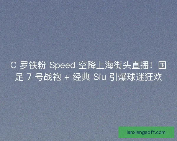 C 罗铁粉 Speed 空降上海街头直播！国足 7 号战袍 + 经典 Siu 引爆球迷狂欢