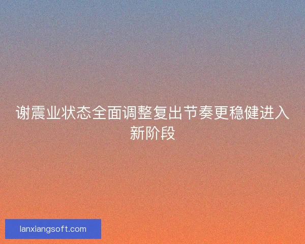 谢震业状态全面调整复出节奏更稳健进入新阶段 谢震业状态全面调整复出节奏更稳健进入新阶段