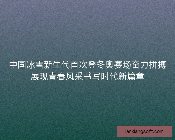中国冰雪新生代首次登冬奥赛场奋力拼搏展现青春风采书写时代新篇章 中国冰雪新生代首次登冬奥赛场奋力拼搏展现青春风采书写时代新篇章