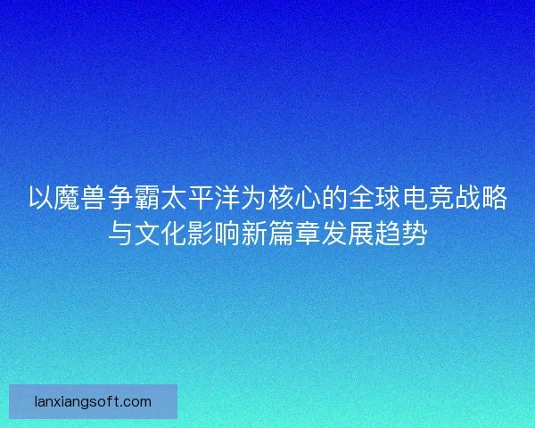 以魔兽争霸太平洋为核心的全球电竞战略与文化影响新篇章发展趋势