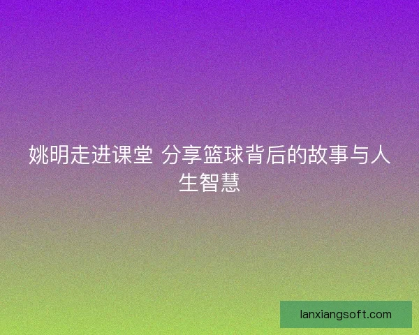 姚明走进课堂 分享篮球背后的故事与人生智慧