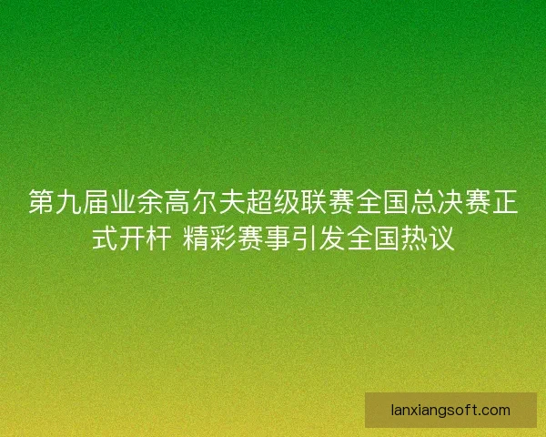 第九届业余高尔夫超级联赛全国总决赛正式开杆 精彩赛事引发全国热议 第九届业余高尔夫超级联赛全国总决赛正式开杆 精彩赛事引发全国热议