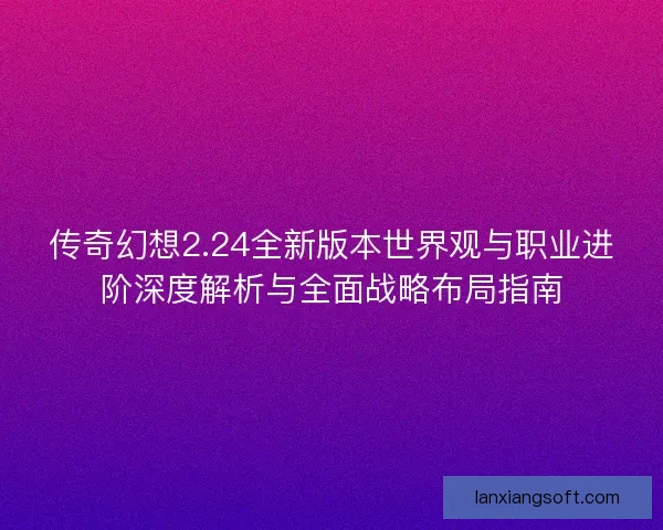 传奇幻想2.24全新版本世界观与职业进阶深度解析与全面战略布局指南