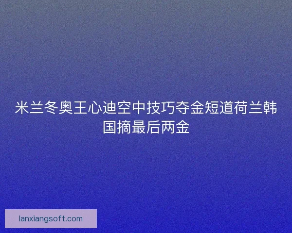 米兰冬奥王心迪空中技巧夺金短道荷兰韩国摘最后两金