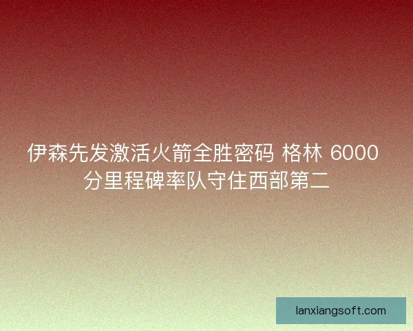 伊森先发激活火箭全胜密码 格林 6000 分里程碑率队守住西部第二