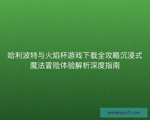 哈利波特与火焰杯游戏下载全攻略沉浸式魔法冒险体验解析深度指南