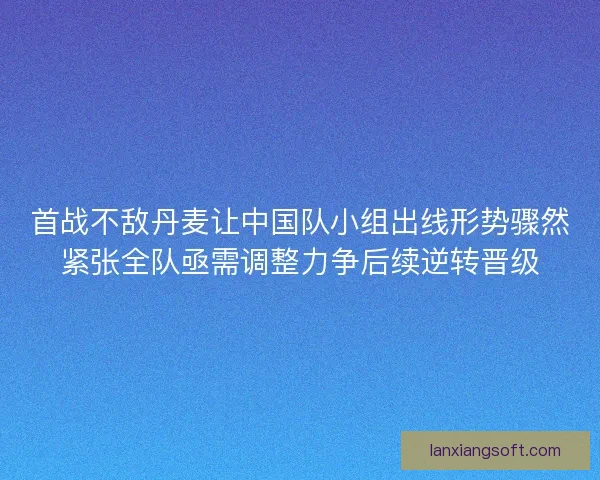 首战不敌丹麦让中国队小组出线形势骤然紧张全队亟需调整力争后续逆转晋级